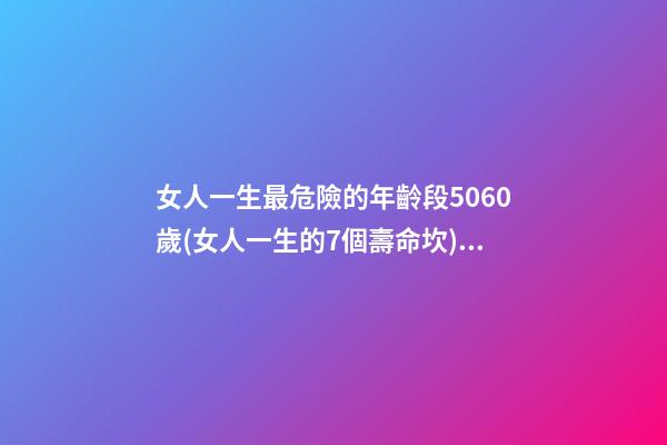 女人一生最危險的年齡段5060歲(女人一生的7個壽命坎) 女人的一生，都要經歷3道“壽命坎”，你經歷了嗎？-第1張-觀點-玄機派
